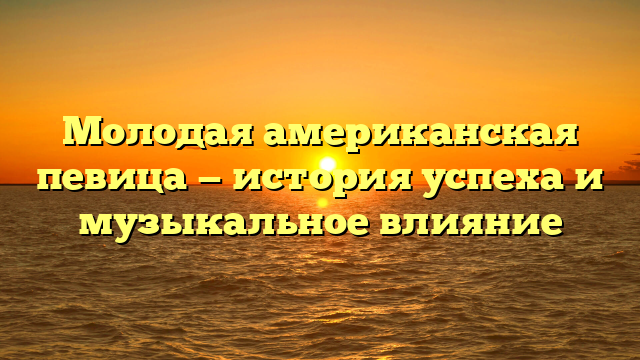 Американская молодая певица: талант и популярность